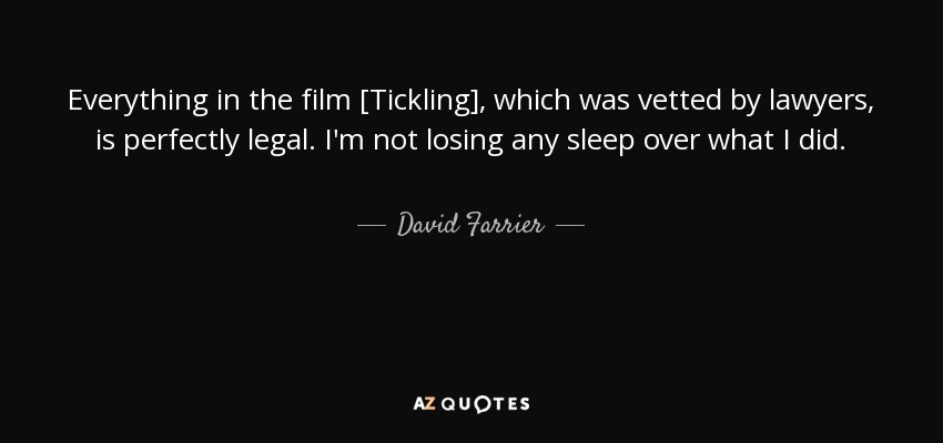 Everything in the film [Tickling], which was vetted by lawyers, is perfectly legal. I'm not losing any sleep over what I did. - David Farrier