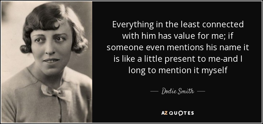 Everything in the least connected with him has value for me; if someone even mentions his name it is like a little present to me-and I long to mention it myself - Dodie Smith