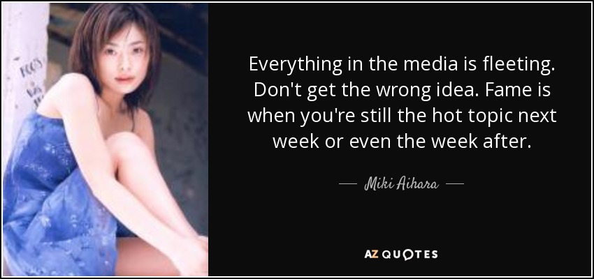 Everything in the media is fleeting. Don't get the wrong idea. Fame is when you're still the hot topic next week or even the week after. - Miki Aihara