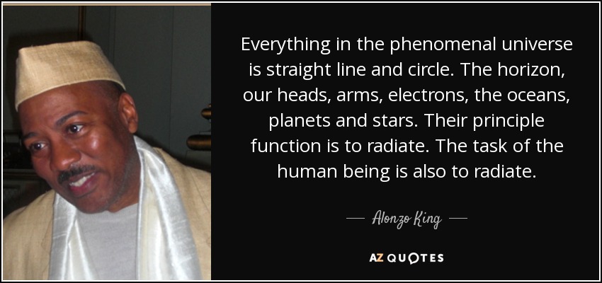 Everything in the phenomenal universe is straight line and circle. The horizon, our heads, arms, electrons, the oceans, planets and stars. Their principle function is to radiate. The task of the human being is also to radiate. - Alonzo King