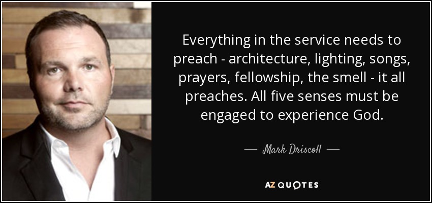 Everything in the service needs to preach - architecture, lighting, songs, prayers, fellowship, the smell - it all preaches. All five senses must be engaged to experience God. - Mark Driscoll