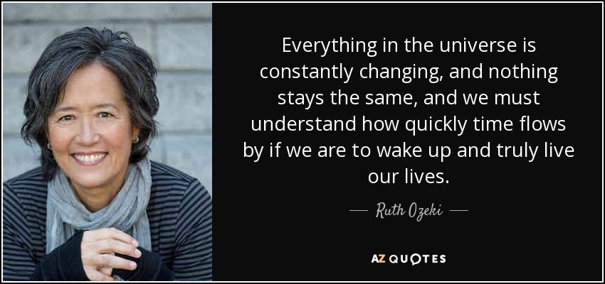 Everything in the universe is constantly changing, and nothing stays the same, and we must understand how quickly time flows by if we are to wake up and truly live our lives. - Ruth Ozeki