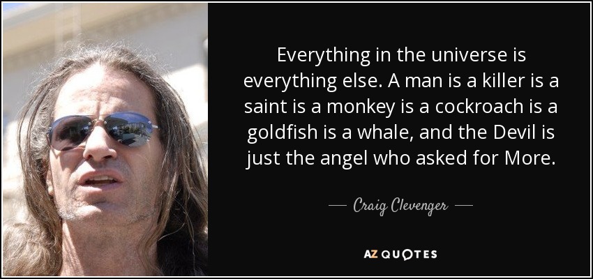 Everything in the universe is everything else. A man is a killer is a saint is a monkey is a cockroach is a goldfish is a whale, and the Devil is just the angel who asked for More. - Craig Clevenger