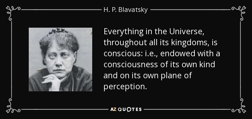 Everything in the Universe, throughout all its kingdoms, is conscious: i.e., endowed with a consciousness of its own kind and on its own plane of perception. - H. P. Blavatsky