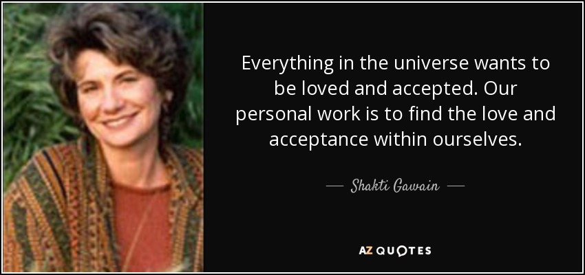 Everything in the universe wants to be loved and accepted. Our personal work is to find the love and acceptance within ourselves. - Shakti Gawain