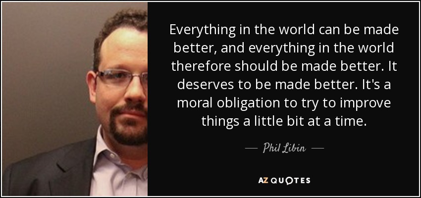 Everything in the world can be made better, and everything in the world therefore should be made better. It deserves to be made better. It's a moral obligation to try to improve things a little bit at a time. - Phil Libin