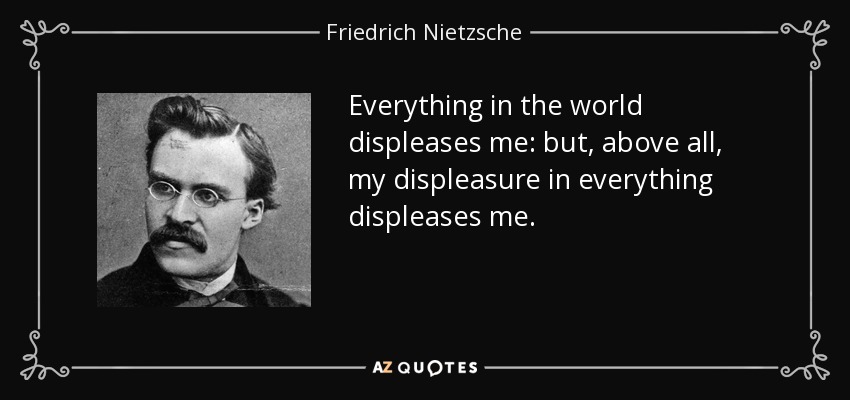 Everything in the world displeases me: but, above all, my displeasure in everything displeases me. - Friedrich Nietzsche