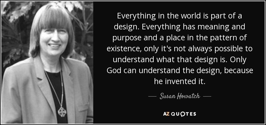 Everything in the world is part of a design. Everything has meaning and purpose and a place in the pattern of existence, only it's not always possible to understand what that design is. Only God can understand the design, because he invented it. - Susan Howatch