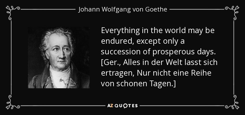 Everything in the world may be endured, except only a succession of prosperous days. [Ger., Alles in der Welt lasst sich ertragen, Nur nicht eine Reihe von schonen Tagen.] - Johann Wolfgang von Goethe
