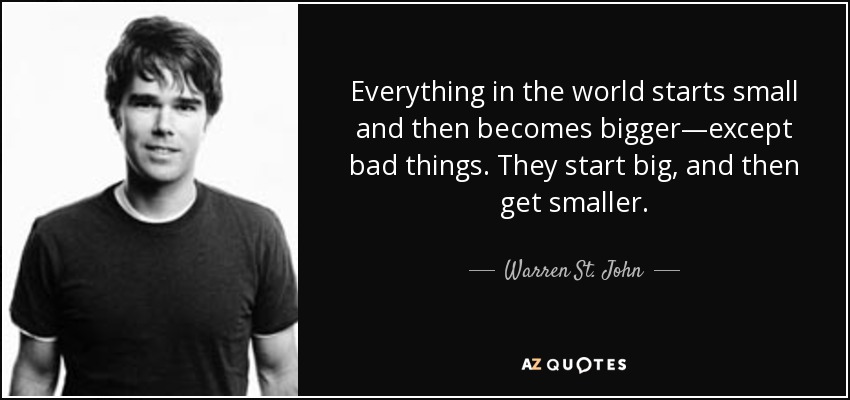 Everything in the world starts small and then becomes bigger—except bad things. They start big, and then get smaller. - Warren St. John