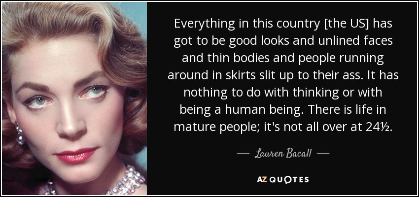 Everything in this country [the US] has got to be good looks and unlined faces and thin bodies and people running around in skirts slit up to their ass. It has nothing to do with thinking or with being a human being. There is life in mature people; it's not all over at 24½. - Lauren Bacall
