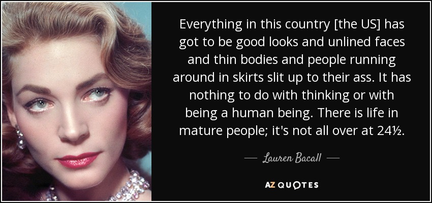 Everything in this country [the US] has got to be good looks and unlined faces and thin bodies and people running around in skirts slit up to their ass. It has nothing to do with thinking or with being a human being. There is life in mature people; it's not all over at 24½. - Lauren Bacall
