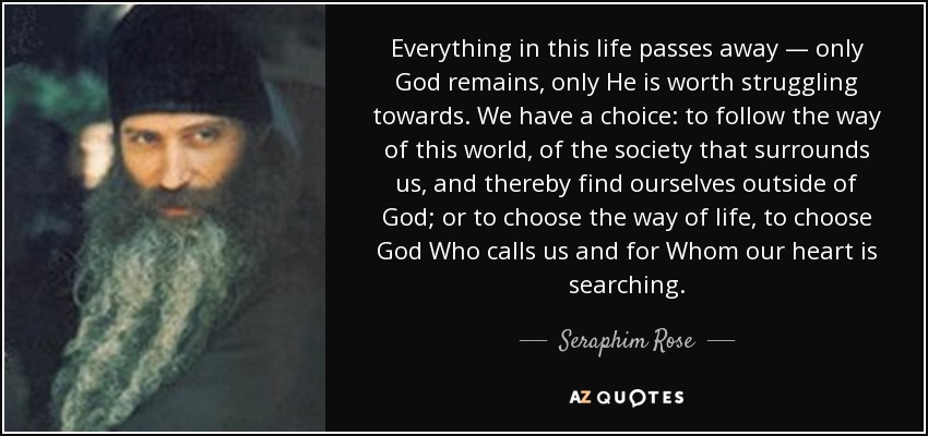 Everything in this life passes away — only God remains, only He is worth struggling towards. We have a choice: to follow the way of this world, of the society that surrounds us, and thereby find ourselves outside of God; or to choose the way of life, to choose God Who calls us and for Whom our heart is searching. - Seraphim Rose