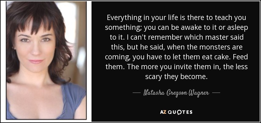 Everything in your life is there to teach you something; you can be awake to it or asleep to it. I can't remember which master said this, but he said, when the monsters are coming, you have to let them eat cake. Feed them. The more you invite them in, the less scary they become. - Natasha Gregson Wagner