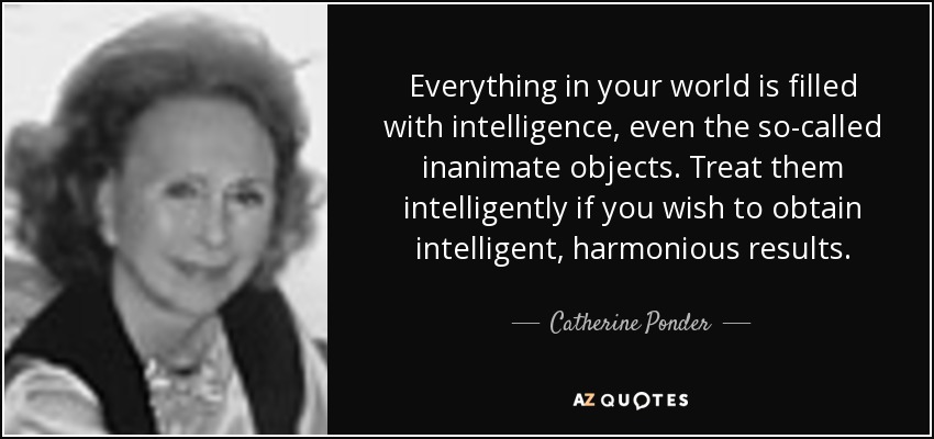 Everything in your world is filled with intelligence, even the so-called inanimate objects. Treat them intelligently if you wish to obtain intelligent, harmonious results. - Catherine Ponder