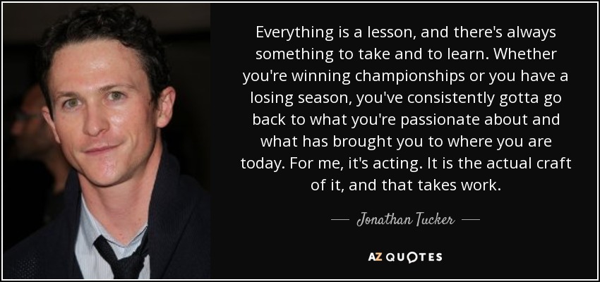 Everything is a lesson, and there's always something to take and to learn. Whether you're winning championships or you have a losing season, you've consistently gotta go back to what you're passionate about and what has brought you to where you are today. For me, it's acting. It is the actual craft of it, and that takes work. - Jonathan Tucker