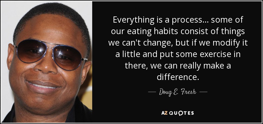 Everything is a process... some of our eating habits consist of things we can't change, but if we modify it a little and put some exercise in there, we can really make a difference. - Doug E. Fresh