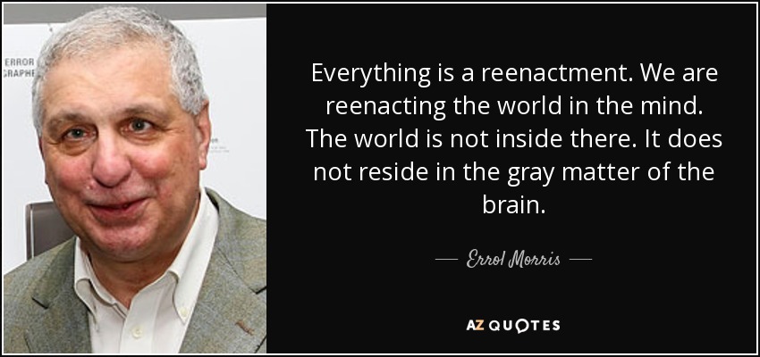 Everything is a reenactment. We are reenacting the world in the mind. The world is not inside there. It does not reside in the gray matter of the brain. - Errol Morris
