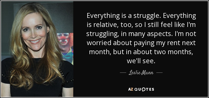 Everything is a struggle. Everything is relative, too, so I still feel like I'm struggling, in many aspects. I'm not worried about paying my rent next month, but in about two months, we'll see. - Leslie Mann