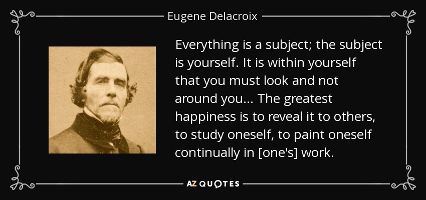 Everything is a subject; the subject is yourself. It is within yourself that you must look and not around you... The greatest happiness is to reveal it to others, to study oneself, to paint oneself continually in [one's] work. - Eugene Delacroix