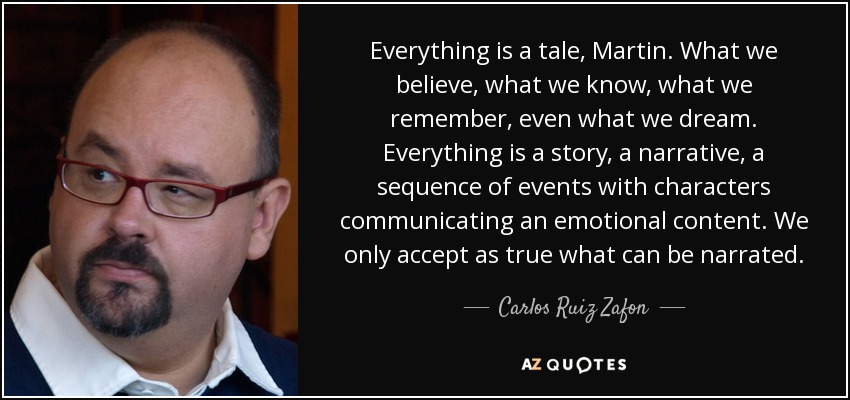 Everything is a tale, Martin. What we believe, what we know, what we remember, even what we dream. Everything is a story, a narrative, a sequence of events with characters communicating an emotional content. We only accept as true what can be narrated. - Carlos Ruiz Zafon