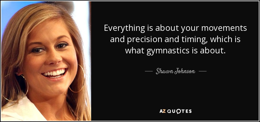 Everything is about your movements and precision and timing, which is what gymnastics is about. - Shawn Johnson