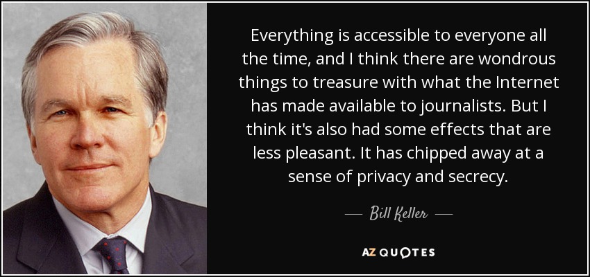 Everything is accessible to everyone all the time, and I think there are wondrous things to treasure with what the Internet has made available to journalists. But I think it's also had some effects that are less pleasant. It has chipped away at a sense of privacy and secrecy. - Bill Keller