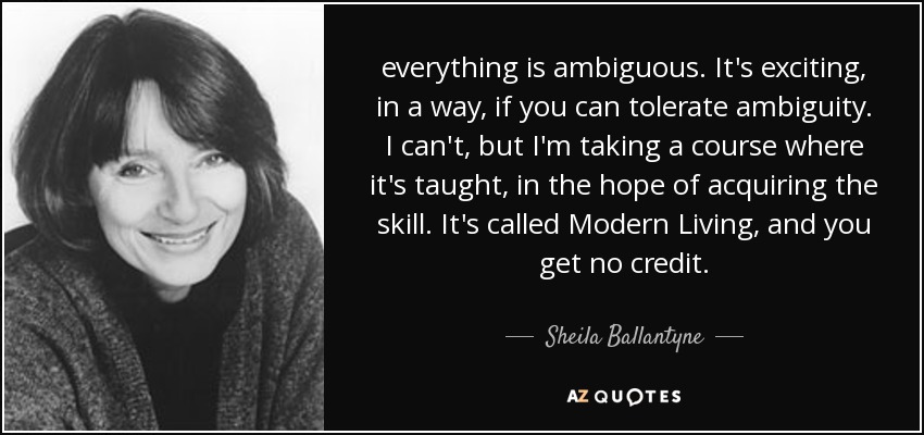 everything is ambiguous. It's exciting, in a way, if you can tolerate ambiguity. I can't, but I'm taking a course where it's taught, in the hope of acquiring the skill. It's called Modern Living, and you get no credit. - Sheila Ballantyne