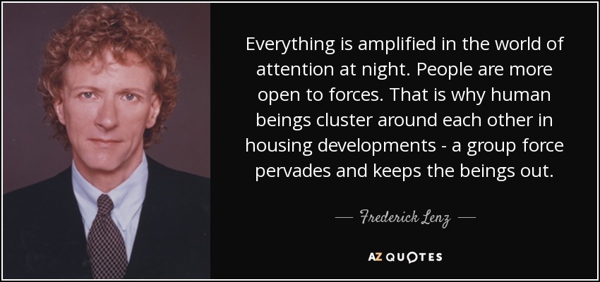 Everything is amplified in the world of attention at night. People are more open to forces. That is why human beings cluster around each other in housing developments - a group force pervades and keeps the beings out. - Frederick Lenz