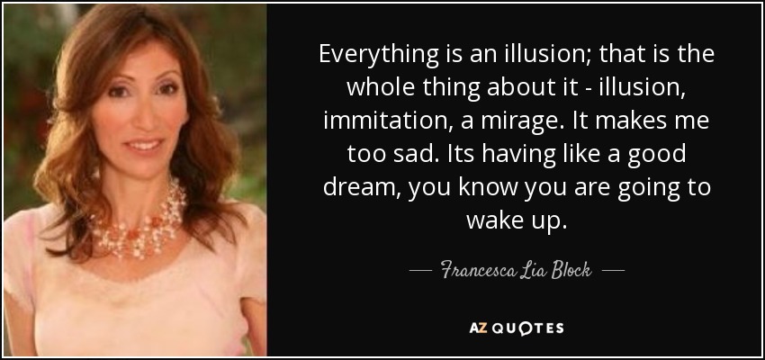 Everything is an illusion; that is the whole thing about it - illusion, immitation, a mirage. It makes me too sad. Its having like a good dream, you know you are going to wake up. - Francesca Lia Block