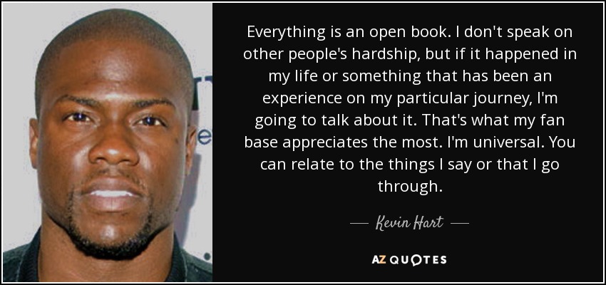 Everything is an open book. I don't speak on other people's hardship, but if it happened in my life or something that has been an experience on my particular journey, I'm going to talk about it. That's what my fan base appreciates the most. I'm universal. You can relate to the things I say or that I go through. - Kevin Hart