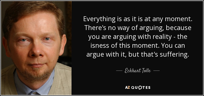 Everything is as it is at any moment. There's no way of arguing, because you are arguing with reality - the isness of this moment. You can argue with it, but that's suffering. - Eckhart Tolle