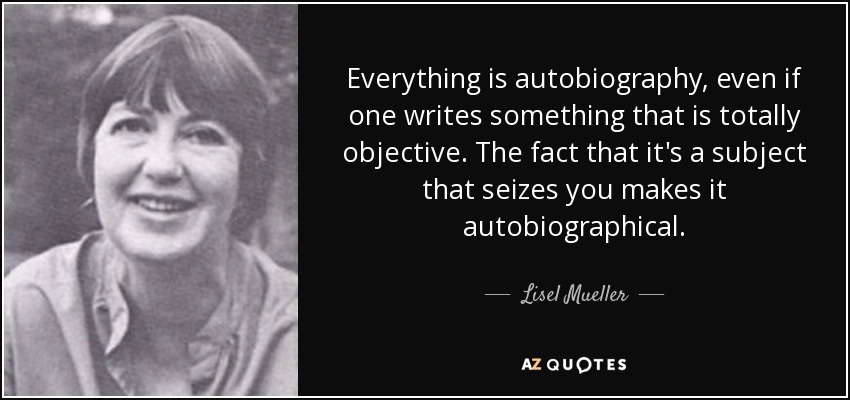 Everything is autobiography, even if one writes something that is totally objective. The fact that it's a subject that seizes you makes it autobiographical. - Lisel Mueller