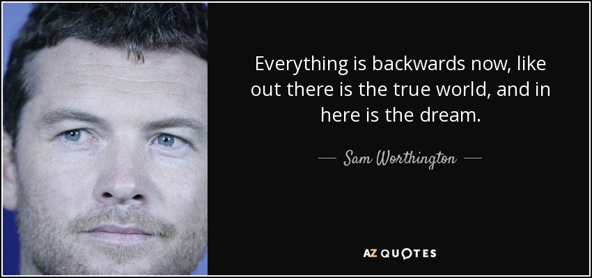 Everything is backwards now, like out there is the true world, and in here is the dream. - Sam Worthington