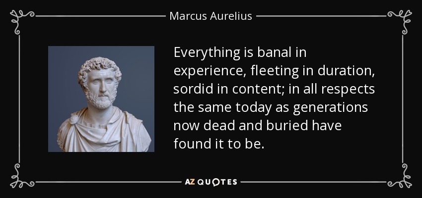 Everything is banal in experience, fleeting in duration, sordid in content; in all respects the same today as generations now dead and buried have found it to be. - Marcus Aurelius