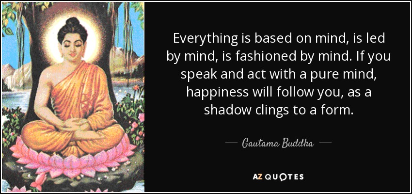 Everything is based on mind, is led by mind, is fashioned by mind. If you speak and act with a pure mind, happiness will follow you, as a shadow clings to a form. - Gautama Buddha