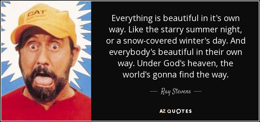 Everything is beautiful in it's own way. Like the starry summer night, or a snow-covered winter's day. And everybody's beautiful in their own way. Under God's heaven, the world's gonna find the way. - Ray Stevens