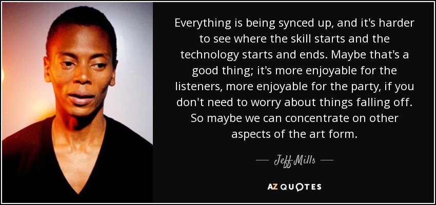Everything is being synced up, and it's harder to see where the skill starts and the technology starts and ends. Maybe that's a good thing; it's more enjoyable for the listeners, more enjoyable for the party, if you don't need to worry about things falling off. So maybe we can concentrate on other aspects of the art form. - Jeff Mills