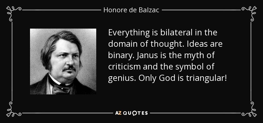 Everything is bilateral in the domain of thought. Ideas are binary. Janus is the myth of criticism and the symbol of genius. Only God is triangular! - Honore de Balzac