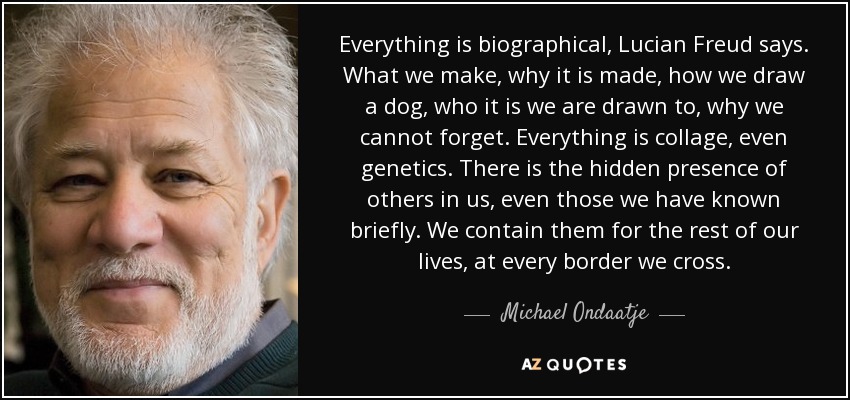 Everything is biographical, Lucian Freud says. What we make, why it is made, how we draw a dog, who it is we are drawn to, why we cannot forget. Everything is collage, even genetics. There is the hidden presence of others in us, even those we have known briefly. We contain them for the rest of our lives, at every border we cross. - Michael Ondaatje