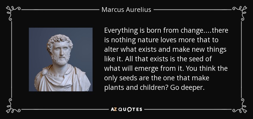 Everything is born from change. ...there is nothing nature loves more that to alter what exists and make new things like it. All that exists is the seed of what will emerge from it. You think the only seeds are the one that make plants and children? Go deeper. - Marcus Aurelius