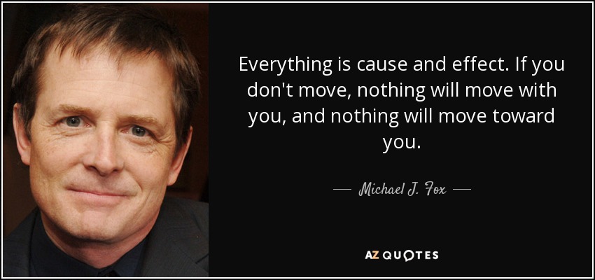 Everything is cause and effect. If you don't move, nothing will move with you, and nothing will move toward you. - Michael J. Fox