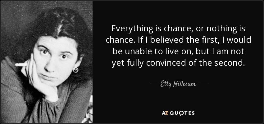 Everything is chance, or nothing is chance. If I believed the first, I would be unable to live on, but I am not yet fully convinced of the second. - Etty Hillesum