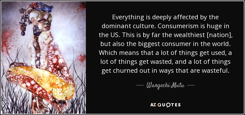 Everything is deeply affected by the dominant culture. Consumerism is huge in the US. This is by far the wealthiest [nation], but also the biggest consumer in the world. Which means that a lot of things get used, a lot of things get wasted, and a lot of things get churned out in ways that are wasteful. - Wangechi Mutu
