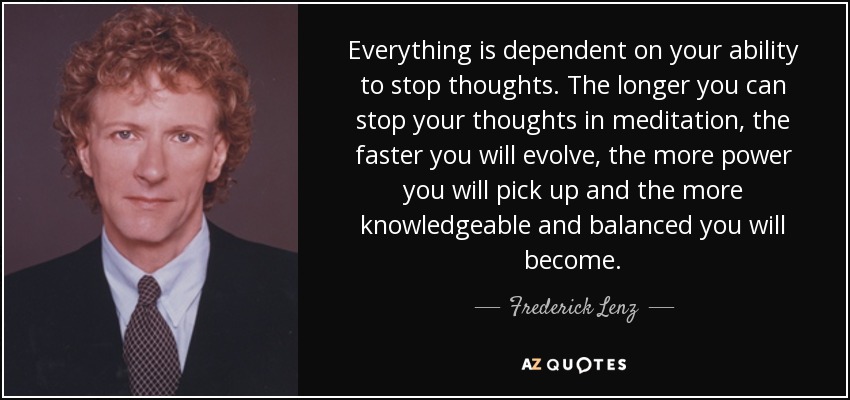 Everything is dependent on your ability to stop thoughts. The longer you can stop your thoughts in meditation, the faster you will evolve, the more power you will pick up and the more knowledgeable and balanced you will become. - Frederick Lenz