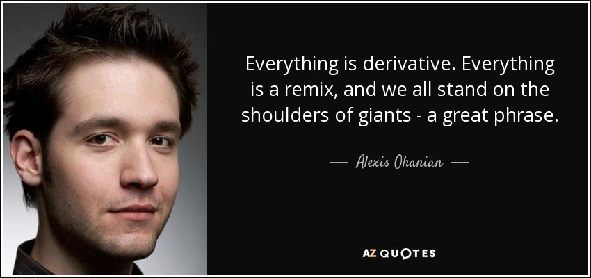 Everything is derivative. Everything is a remix, and we all stand on the shoulders of giants - a great phrase. - Alexis Ohanian