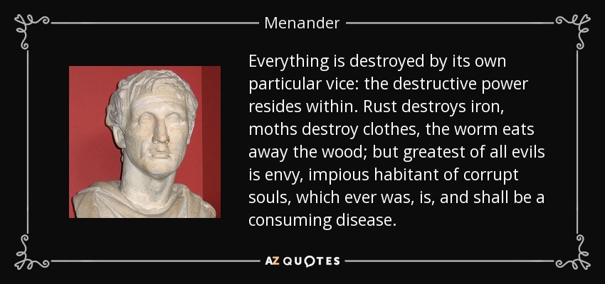 Everything is destroyed by its own particular vice: the destructive power resides within. Rust destroys iron, moths destroy clothes, the worm eats away the wood; but greatest of all evils is envy, impious habitant of corrupt souls, which ever was, is, and shall be a consuming disease. - Menander
