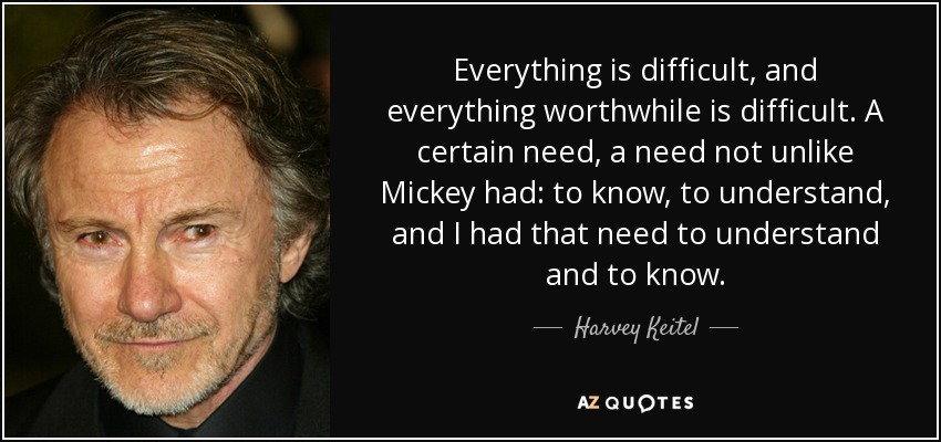 Everything is difficult, and everything worthwhile is difficult. A certain need, a need not unlike Mickey had: to know, to understand, and I had that need to understand and to know. - Harvey Keitel