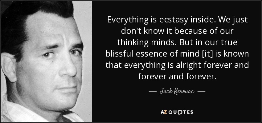 Everything is ecstasy inside. We just don't know it because of our thinking-minds. But in our true blissful essence of mind [it] is known that everything is alright forever and forever and forever. - Jack Kerouac