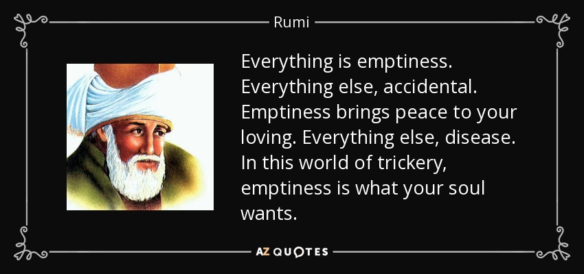 Everything is emptiness. Everything else, accidental. Emptiness brings peace to your loving. Everything else, disease. In this world of trickery, emptiness is what your soul wants. - Rumi